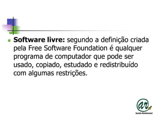Software livre: segundo a definição criada pela Free Software Foundation é qualquer programa de computador que pode ser usado, copiado, estudado e redistribuído com algumas restrições.