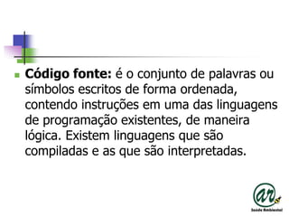 Código fonte: é o conjunto de palavras ou símbolos escritos de forma ordenada, contendo instruções em uma das linguagens de programação existentes, de maneira lógica. Existem linguagens que são compiladas e as que são interpretadas. 