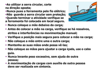 Ao utilizar a serra circular, corte
na direção oposta;
Nunca puxe a ferramenta pelo fio elétrico;
Não guarde a serra circular sem proteção;
Quando terminar a atividade verifique se
a ferramenta foi colocada em local seguro.
 Nunca coloque a mão debaixo da carga;
 Antes de colocar a mão na carga, verifique se há ressalvos,
atritos e interferências na movimentação manual;
 Verifique a posição mais segura para colocar a mão na carga;
 Não coloque a mão entre uma e outra carga;
 Mantenha as suas mãos onde possa vê-las;
 Não coloque as mãos para ajustar a carga içada, use o cabo
guia.
 Nunca levante peso excessivo, sem ajuda de outra
pessoa;
 A movimentação de cargas com auxílio de outra pessoa
deve ser realizada em sintonia.
 