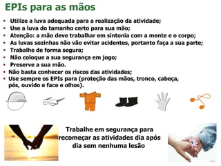  Utilize a luva adequada para a realização da atividade;
 Use a luva do tamanho certo para sua mão;
 Atenção: a mão deve trabalhar em sintonia com a mente e o corpo;
 As luvas sozinhas não vão evitar acidentes, portanto faça a sua parte;
 Trabalhe de forma segura;
 Não coloque a sua segurança em jogo;
 Preserve a sua mão.
 Não basta conhecer os riscos das atividades;
 Use sempre os EPIs para (proteção das mãos, tronco, cabeça,
pés, ouvido e face e olhos).
EPIs para as mãos
Trabalhe em segurança para
recomeçar as atividades dia após
dia sem nenhuma lesão.
 