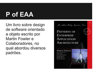 P of EAA
Um livro sobre design
de software orientado
a objeto escrito por
Martin Fowler e
Colaboradores, no
qual abordou diversos
padrões.
 