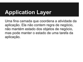 Application Layer
Uma fina camada que coordena a atividade da
aplicação. Ela não contem regra de negócio,
não mantém estado dos objetos de negócio,
mas pode manter o estado de uma tarefa da
aplicação.
 