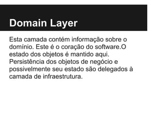 Domain Layer
Esta camada contém informação sobre o
domínio. Este é o coração do software.O
estado dos objetos é mantido aqui.
Persistência dos objetos de negócio e
possivelmente seu estado são delegados à
camada de infraestrutura.
 