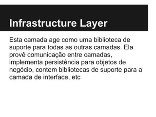 Infrastructure Layer
Esta camada age como uma biblioteca de
suporte para todas as outras camadas. Ela
provê comunicação entre camadas,
implementa persistência para objetos de
negócio, contem bibliotecas de suporte para a
camada de interface, etc
 