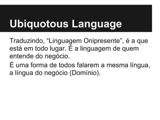 Ubiquotous Language
Traduzindo, “Linguagem Onipresente”, é a que
está em todo lugar. É a linguagem de quem
entende do negócio.
É uma forma de todos falarem a mesma língua,
a língua do negócio (Domínio).
 