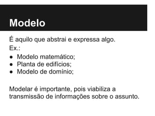 Modelo
É aquilo que abstrai e expressa algo.
Ex.:
● Modelo matemático;
● Planta de edifícios;
● Modelo de domínio;
Modelar é importante, pois viabiliza a
transmissão de informações sobre o assunto.
 