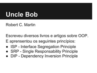 Uncle Bob
Robert C. Martin
Escreveu diversos livros e artigos sobre OOP.
E aprensentou os seguintes princípios:
● ISP - Interface Segregation Principle
● SRP - Single Responsability Principle
● DIP - Dependency Inversion Principle
 