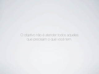 O objetivo não é atender todos aqueles
que precisam o que você tem.
 