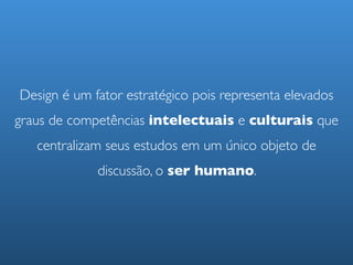 Design é um fator estratégico pois representa elevados
graus de competências intelectuais e culturais que
centralizam seus estudos em um único objeto de
discussão, o ser humano.
 