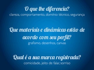 O que lhe diferencia?
clareza, comportamento, domínio técnico, segurança
Que materiais e dinâmicas estão de
acordo com seu perﬁl?
graﬁsmo, desenhos, canvas
Qual é a sua marca registrada?
comicidade, jeito de falar, sorriso
 