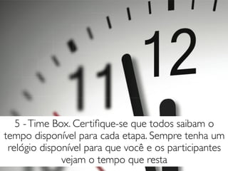 5 -Time Box. Certiﬁque-se que todos saibam o
tempo disponível para cada etapa. Sempre tenha um
relógio disponível para que você e os participantes
vejam o tempo que resta
 