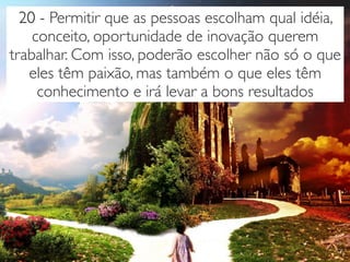 20 - Permitir que as pessoas escolham qual idéia,
conceito, oportunidade de inovação querem
trabalhar. Com isso, poderão escolher não só o que
eles têm paixão, mas também o que eles têm
conhecimento e irá levar a bons resultados
 