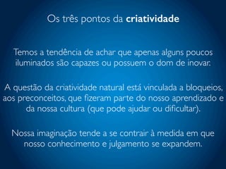 Os três pontos da criatividade
Temos a tendência de achar que apenas alguns poucos
iluminados são capazes ou possuem o dom de inovar.
A questão da criatividade natural está vinculada a bloqueios,
aos preconceitos, que ﬁzeram parte do nosso aprendizado e
da nossa cultura (que pode ajudar ou diﬁcultar).
Nossa imaginação tende a se contrair à medida em que
nosso conhecimento e julgamento se expandem.
 