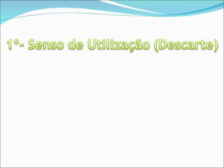 Este senso nada mais é do que separar as coisas necessárias para a realização do trabalho na obra, descartando ou disponibilizando para outros o que deixou de ser útil a você. O senso de utilização e descarte ajuda a se “dar um jeito nas coisas desnecessárias”. 