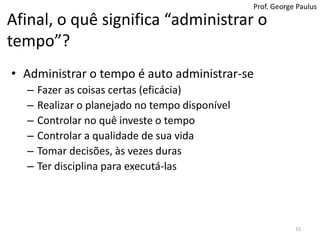 Prof. George PaulusAfinal, o quê significa “administrar o tempo”?Administrar o tempo é auto administrar-seFazer as coisas certas (eficácia)Realizar o planejado no tempo disponívelControlar no quê investe o tempo Controlar a qualidade de sua vidaTomar decisões, às vezes durasTer disciplina para executá-las15