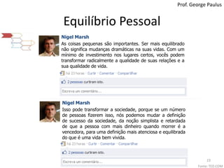 Equilíbrio PessoalProf. George PaulusNigel MarshAs coisas pequenas são importantes. Ser mais equilibrado não significa mudanças dramáticas na suas vidas. Com um mínimo de investimento nos lugares certos, vocês podem transformar radicalmente a qualidade de suas relações e a sua qualidade de vida.Nigel MarshIsso pode transformar a sociedade, porque se um número de pessoas fizerem isso, nós podemos mudar a definição de sucesso da sociedade, da noção simplista e retardada de que a pessoa com mais dinheiro quando morrer é a vencedora, para uma definição mais atenciosa e equilibrada do que é uma vida bem vivida.Fonte: TED.COM23