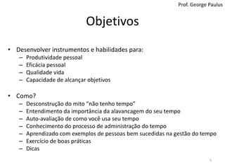 ObjetivosProf. George PaulusDesenvolver instrumentos e habilidades para:Produtividade pessoalEficácia pessoalQualidade vidaCapacidade de alcançar objetivosComo?Desconstrução do mito “não tenho tempo”Entendimento da importância da alavancagem do seu tempoAuto-avaliação de como você usa seu tempoConhecimento do processo de administração do tempoAprendizado com exemplos de pessoas bem sucedidas na gestão do tempoExercício de boas práticasDicas5