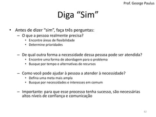 Diga “Não”Antes de dizer “não” pergunte:Eu tenho tempo para fazê-lo? Onde esta requisição se encaixa na matriz Importância x Prioridade?Eu sou a pessoa certa para executá-la?Há alguém mais indicado?Essa requisição está adequada às minhas metas e objetivos?Se a resposta para alguma dessas questões for “não”, pode ser melhor dizer “não”Caso contrário, pode ser anti-profissional dizer não apenas porque você não quer, não sabe como, vai levar muito tempo, ou porque é complexo81Prof. George Paulus