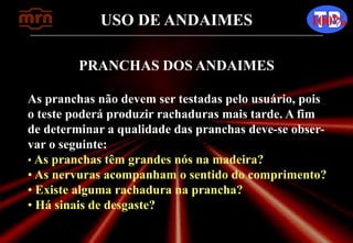 USO DE ANDAIMES 100%
PRANCHAS DOS ANDAIMES
As pranchas não devem ser testadas pelo usuário, pois
o teste poderá produzir rachaduras mais tarde. A fim
de determinar a qualidade das pranchas deve-se obser-
var o seguinte:
• As pranchas têm grandes nós na madeira?
• As nervuras acompanham o sentido do comprimento?
• Existe alguma rachadura na prancha?
• Há sinais de desgaste?
 