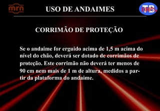 USO DE ANDAIMES 100%
CORRIMÃO DE PROTEÇÃO
Se o andaime for erguido acima de 1,5 m acima do
nível do chão, deverá ser dotado de corrimãos de
proteção. Este corrimão não deverá ter menos de
90 cm nem mais de 1 m de altura, medidos a par-
tir da plataforma do andaime.
 