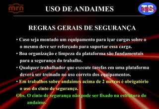 USO DE ANDAIMES 100%
REGRAS GERAIS DE SEGURANÇA
• Caso seja montado um equipamento para içar cargas sobre o
o mesmo deve ser reforçado para suportar essa carga.
• Boa organização e limpeza da plataforma são fundamentais
para a segurança do trabalho.
• Qualquer trabalhador que execute tarefas em uma plataforma
deverá ser treinado no uso correto dos equipamentos.
• Em trabalhos sobre andaimes acima de 2 metros é obrigatório
o uso do cinto de segurança.
Obs. O cinto de segurança não pode ser fixado na estrutura do
andaime.
 
