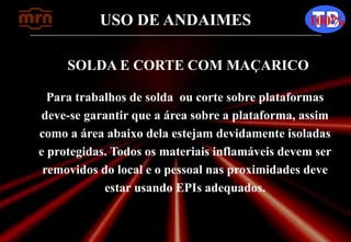 USO DE ANDAIMES 100%
SOLDA E CORTE COM MAÇARICO
Para trabalhos de solda ou corte sobre plataformas
deve-se garantir que a área sobre a plataforma, assim
como a área abaixo dela estejam devidamente isoladas
e protegidas. Todos os materiais inflamáveis devem ser
removidos do local e o pessoal nas proximidades deve
estar usando EPIs adequados.
 