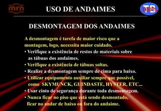 USO DE ANDAIMES 100%
DESMONTAGEM DOS ANDAIMES
A desmontagem é tarefa de maior risco que a
montagem, logo, necessita maior cuidado.
• Verifique a existência de restos de materiais sobre
as tábuas dos andaimes.
• Verifique a existência de tábuas soltas.
• Realize a desmontagem sempre de cima para baixo.
• Utilizar equipamento auxiliar sempre que possível,
como SKYMUNCK, GUINDASTE, HYSTER, ETC...
• Usar cinto de segurança durante toda desmontagem.
• Nunca ficar no piso que está sendo desmontado,
ficar no andar de baixo ou fora do andaime.
 