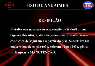 USO DE ANDAIMES 100%
DEFINIÇÃO
Plataformas necessárias à execução de trabalhos em
lugares elevados, onde não possam ser executados em
condições de segurança a partir do piso. São utilizados
em serviços de construção, reforma, demolição, pintu-
ra, limpeza e MANUTENÇÃO.
 