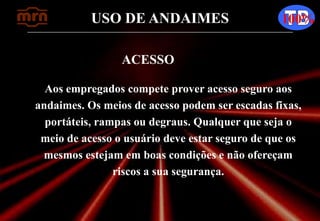 USO DE ANDAIMES 100%
ACESSO
Aos empregados compete prover acesso seguro aos
andaimes. Os meios de acesso podem ser escadas fixas,
portáteis, rampas ou degraus. Qualquer que seja o
meio de acesso o usuário deve estar seguro de que os
mesmos estejam em boas condições e não ofereçam
riscos a sua segurança.
 