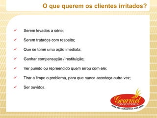 O que querem os clientes irritados?


   Serem levados a sério;

   Serem tratados com respeito;

   Que se tome uma ação imediata;

   Ganhar compensação / restituição;

   Ver punido ou repreendido quem errou com ele;

   Tirar a limpo o problema, para que nunca aconteça outra vez;

   Ser ouvidos.
 