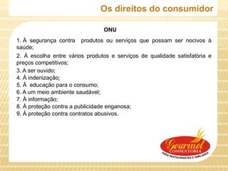 Os direitos do consumidor

                                ONU
1. À segurança contra produtos ou serviços que possam ser nocivos à
saúde;
2. À escolha entre vários produtos e serviços de qualidade satisfatória e
preços competitivos;
3. A ser ouvido;
4. À indenização;
5. À educação para o consumo;
6. A um meio ambiente saudável;
7. À informação;
8. À proteção contra a publicidade enganosa;
9. À proteção contra contratos abusivos.
 