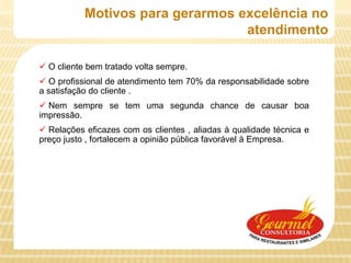 Motivos para gerarmos excelência no
                                  atendimento

 O cliente bem tratado volta sempre.
 O profissional de atendimento tem 70% da responsabilidade sobre
a satisfação do cliente .
 Nem sempre se tem uma segunda chance de causar boa
impressão.
 Relações eficazes com os clientes , aliadas à qualidade técnica e
preço justo , fortalecem a opinião pública favorável à Empresa.
 