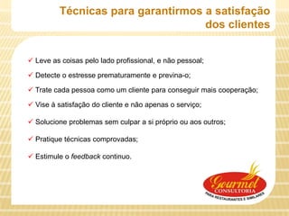 Técnicas para garantirmos a satisfação
                                   dos clientes


 Leve as coisas pelo lado profissional, e não pessoal;

 Detecte o estresse prematuramente e previna-o;

 Trate cada pessoa como um cliente para conseguir mais cooperação;

 Vise à satisfação do cliente e não apenas o serviço;

 Solucione problemas sem culpar a si próprio ou aos outros;

 Pratique técnicas comprovadas;

 Estimule o feedback continuo.
 