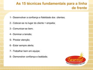 As 15 técnicas fundamentais para a linha
                                    de frente

1 - Desenvolver a confiança e fidelidade dos clientes;

2 - Colocar-se no lugar do cliente = empatia;

3 - Comunicar-se bem;

4 - Dominar a tensão;

5- Prestar atenção;

6 - Estar sempre alerta;

7 - Trabalhar bem em equipe;

8 - Demonstrar confiança e lealdade;
 
