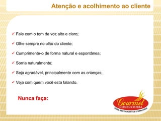 Atenção e acolhimento ao cliente



 Fale com o tom de voz alto e claro;

 Olhe sempre no olho do cliente;

 Cumprimente-o de forma natural e espontânea;

 Sorria naturalmente;

 Seja agradável, principalmente com as crianças;

 Veja com quem você esta falando.



   Nunca faça:
 