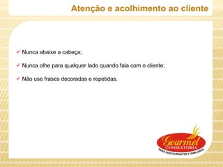 Atenção e acolhimento ao cliente



 Nunca abaixe a cabeça;

 Nunca olhe para qualquer lado quando fala com o cliente;

 Não use frases decoradas e repetidas.
 