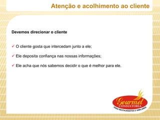 Atenção e acolhimento ao cliente



Devemos direcionar o cliente


 O cliente gosta que intercedam junto a ele;

 Ele deposita confiança nas nossas informações;

 Ele acha que nós sabemos decidir o que é melhor para ele.
 