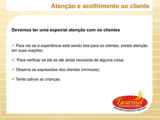 Atenção e acolhimento ao cliente


Devemos ter uma especial atenção com os clientes


 Para ver se a experiência está sendo boa para os clientes, preste atenção
em suas reações;

 Para verificar se ele se ele ainda necessita de alguma coisa;

 Observe as expressões dos clientes (mímicas);

 Tente cativar as crianças.
 