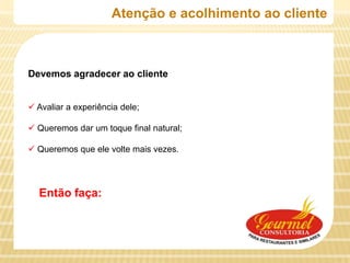 Atenção e acolhimento ao cliente



Devemos agradecer ao cliente


 Avaliar a experiência dele;

 Queremos dar um toque final natural;

 Queremos que ele volte mais vezes.




  Então faça:
 
