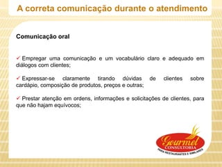 A correta comunicação durante o atendimento


Comunicação oral


 Empregar uma comunicação e um vocabulário claro e adequado em
diálogos com clientes;

 Expressar-se claramente tirando dúvidas            de   clientes   sobre
cardápio, composição de produtos, preços e outras;

 Prestar atenção em ordens, informações e solicitações de clientes, para
que não hajam equívocos;
 
