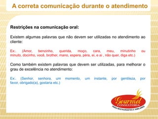 A correta comunicação durante o atendimento


Restrições na comunicação oral:

Existem algumas palavras que não devem ser utilizadas no atendimento ao
cliente:

Ex:.   (Amor,     benzinho,     querida,  moço,      cara,      meu,     minutinho    ou
minuto, docinho, você, brother, mano, espera, péra, ei, e ai , não quer, diga etc.)

Como também existem palavras que devem ser utilizadas, para melhorar o
grau de excelência no atendimento:

Ex:. (Senhor, senhora, um            momento,    um    instante,   por   gentileza,   por
favor, obrigado(a), gostaria etc.)
 