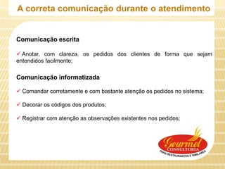 A correta comunicação durante o atendimento


Comunicação escrita

 Anotar, com clareza, os pedidos dos clientes de forma que sejam
entendidos facilmente;

Comunicação informatizada

 Comandar corretamente e com bastante atenção os pedidos no sistema;

 Decorar os códigos dos produtos;

 Registrar com atenção as observações existentes nos pedidos;
 