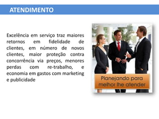 ATENDIMENTO


Excelência em serviço traz maiores
retornos     em    fidelidade   de
clientes, em número de novos
clientes, maior proteção contra
concorrência via preços, menores
perdas     com    re-trabalho,   e
economia em gastos com marketing
e publicidade
 