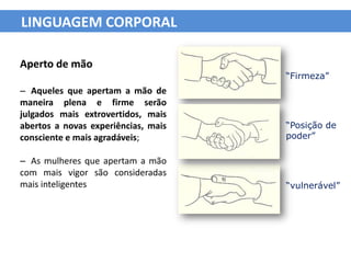LINGUAGEM CORPORAL

Aperto de mão
                                     “Firmeza”
– Aqueles que apertam a mão de
maneira plena e firme serão
julgados mais extrovertidos, mais
abertos a novas experiências, mais   “Posição de
consciente e mais agradáveis;        poder”

– As mulheres que apertam a mão
com mais vigor são consideradas
mais inteligentes                    “vulnerável”
 