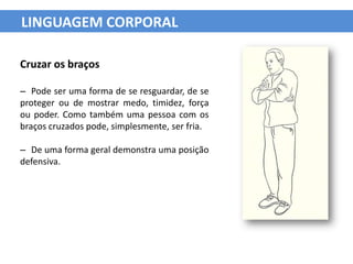 LINGUAGEM CORPORAL

Cruzar os braços

– Pode ser uma forma de se resguardar, de se
proteger ou de mostrar medo, timidez, força
ou poder. Como também uma pessoa com os
braços cruzados pode, simplesmente, ser fria.

– De uma forma geral demonstra uma posição
defensiva.
 