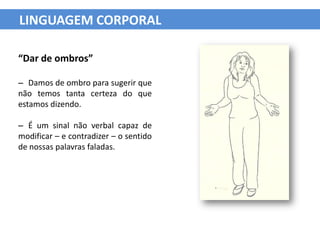 LINGUAGEM CORPORAL

“Dar de ombros”

– Damos de ombro para sugerir que
não temos tanta certeza do que
estamos dizendo.

– É um sinal não verbal capaz de
modificar – e contradizer – o sentido
de nossas palavras faladas.
 