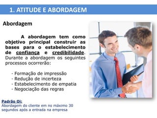 1. ATITUDE E ABORDAGEM
Abordagem

        A abordagem tem como
 objetivo principal construir as
 bases para o estabelecimento
 de confiança e credibilidade.
 Durante a abordagem os seguintes
 processos ocorrerão:

    ·   Formação de impressão
    ·   Redução de incerteza
    ·   Estabelecimento de empatia
    ·   Negociação das regras

Padrão Oi:
Abordagem do cliente em no máximo 30
segundos após a entrada na empresa
 