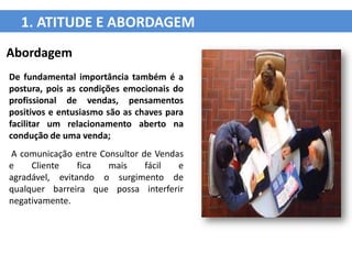 1. ATITUDE E ABORDAGEM
Abordagem
De fundamental importância também é a
postura, pois as condições emocionais do
profissional de vendas, pensamentos
positivos e entusiasmo são as chaves para
facilitar um relacionamento aberto na
condução de uma venda;
A comunicação entre Consultor de Vendas
e    Cliente    fica  mais     fácil  e
agradável, evitando o surgimento de
qualquer barreira que possa interferir
negativamente.
 
