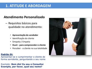 1. ATITUDE E ABORDAGEM

  Atendimento Personalizado
    – Requisitos básicos para
      qualidade no atendimento:

        •   Apresentação do vendedor
        •   Identificação do cliente
        •   Simpatia / Empatia
        •   Ouvir - para compreender o cliente
        •   Perceber - o cliente na sua totalidade

Padrão Oi:
Apresentar-se e cumprimentar o cliente de
forma sorridente, perguntando o seu nome

Exemplo: Bom dia! Eu sou o Consultor
Exemplo, por favor, qual seu nome?
 