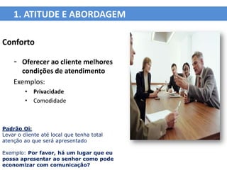 1. ATITUDE E ABORDAGEM

Conforto

    - Oferecer ao cliente melhores
      condições de atendimento
    Exemplos:
         • Privacidade
         • Comodidade



Padrão Oi:
Levar o cliente até local que tenha total
atenção ao que será apresentado

Exemplo: Por favor, há um lugar que eu
possa apresentar ao senhor como pode
economizar com comunicação?
 
